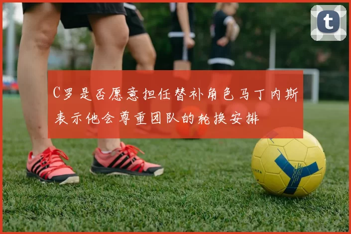 C罗是否愿意担任替补角色马丁内斯表示他会尊重团队的轮换安排