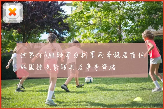 世界杯A组赔率分析墨西哥稳居首位韩国捷克紧随其后争夺资格