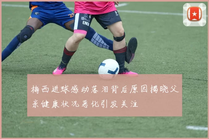梅西进球感动落泪背后原因揭晓父亲健康状况恶化引发关注