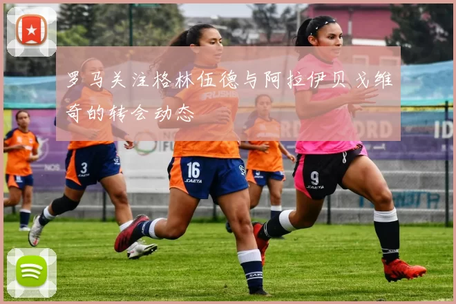罗马关注格林伍德与阿拉伊贝戈维奇的转会动态
