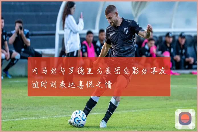 内马尔与罗德里戈亲密合影分享友谊时刻表达喜悦之情
