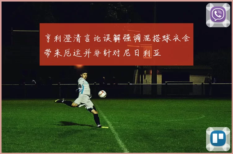 亨利澄清言论误解强调混搭球衣会带来厄运并非针对尼日利亚