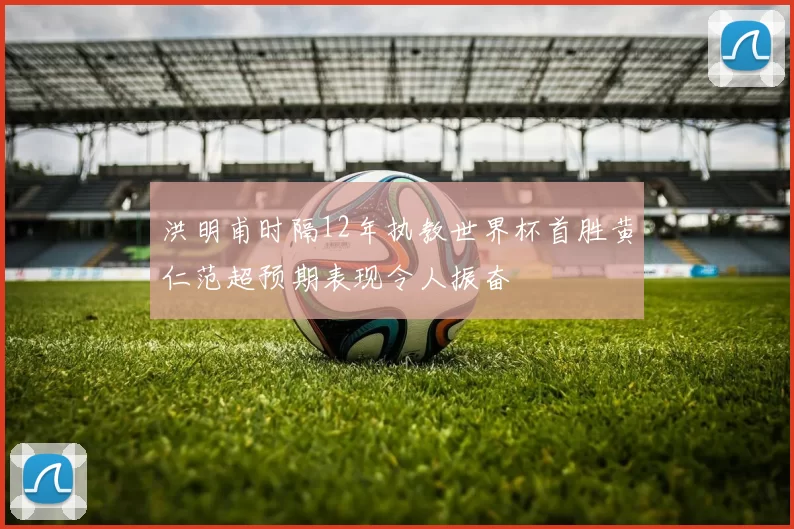 洪明甫时隔12年执教世界杯首胜黄仁范超预期表现令人振奋