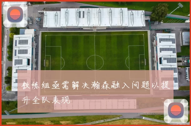 教练组亟需解决瀚森融入问题以提升全队表现