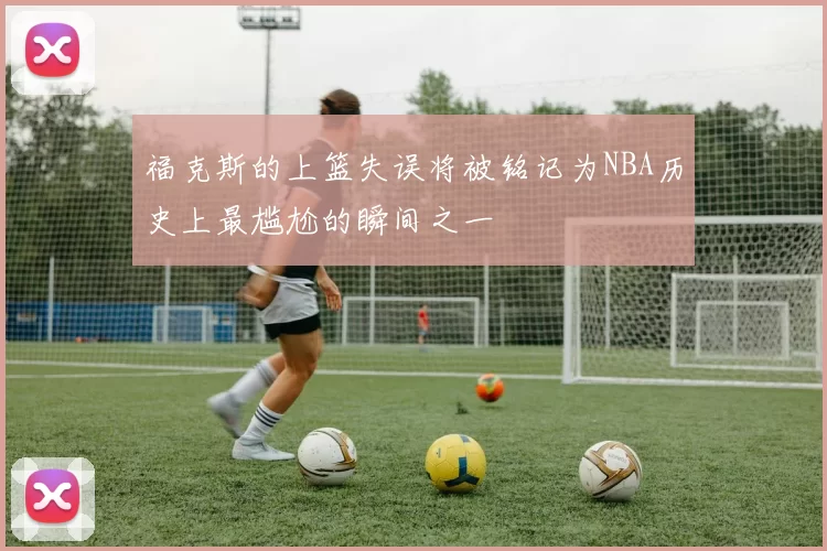 福克斯的上篮失误将被铭记为NBA历史上最尴尬的瞬间之一