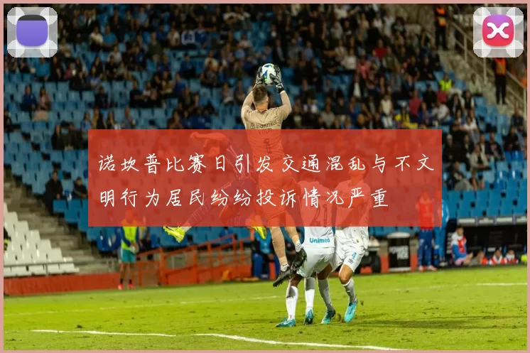 诺坎普比赛日引发交通混乱与不文明行为居民纷纷投诉情况严重