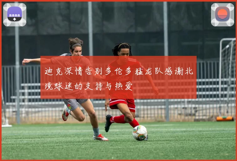 迪克深情告别多伦多猛龙队感谢北境球迷的支持与热爱