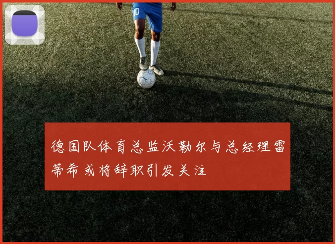 德国队体育总监沃勒尔与总经理雷蒂希或将辞职引发关注