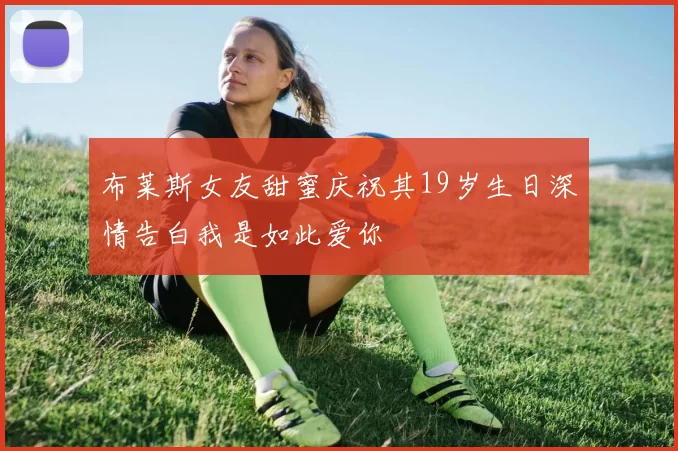 布莱斯女友甜蜜庆祝其19岁生日深情告白我是如此爱你