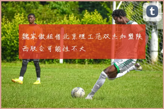 魏家傲租借北京理工范双杰加盟陕西联合可能性不大