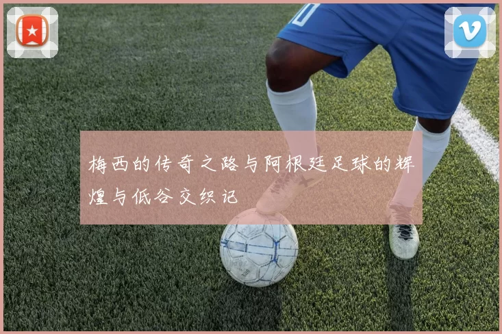 梅西的传奇之路与阿根廷足球的辉煌与低谷交织记