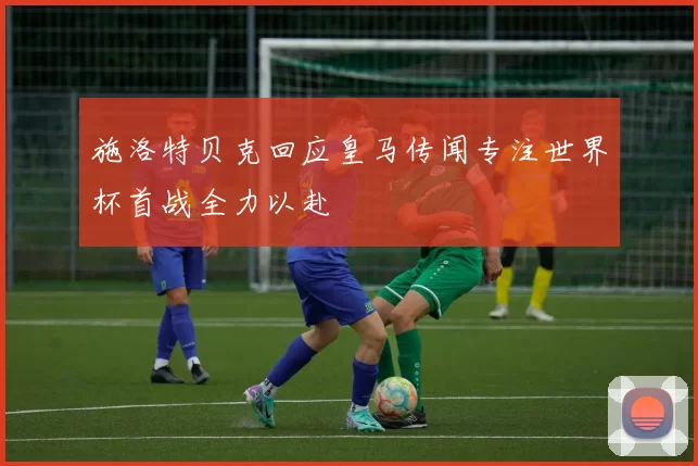 施洛特贝克回应皇马传闻专注世界杯首战全力以赴