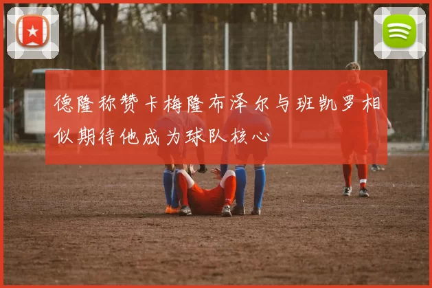 德隆称赞卡梅隆布泽尔与班凯罗相似期待他成为球队核心