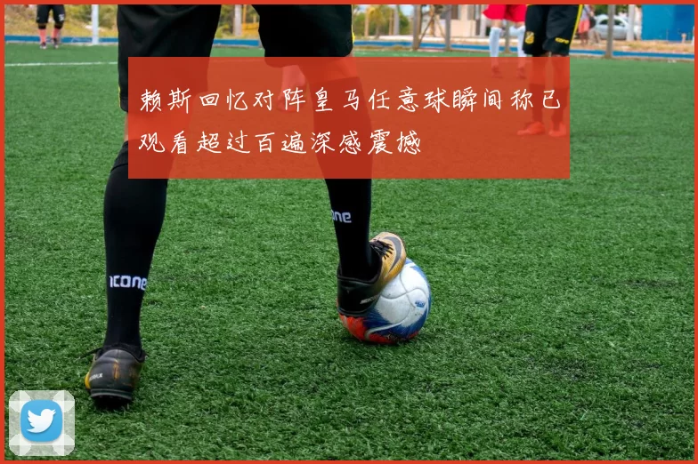 赖斯回忆对阵皇马任意球瞬间称已观看超过百遍深感震撼