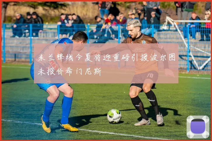 米兰锋线今夏将迎重磅引援波尔图未报价希门尼斯