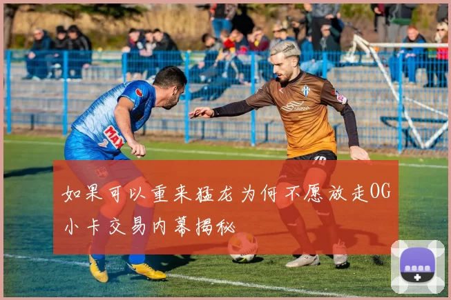如果可以重来猛龙为何不愿放走OG小卡交易内幕揭秘