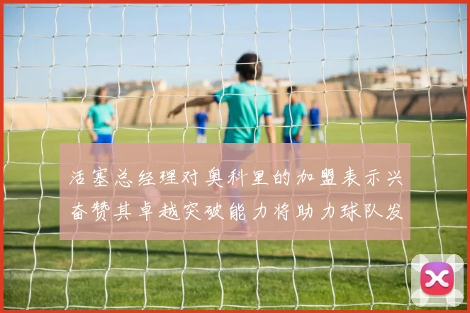 活塞总经理对奥科里的加盟表示兴奋赞其卓越突破能力将助力球队发展