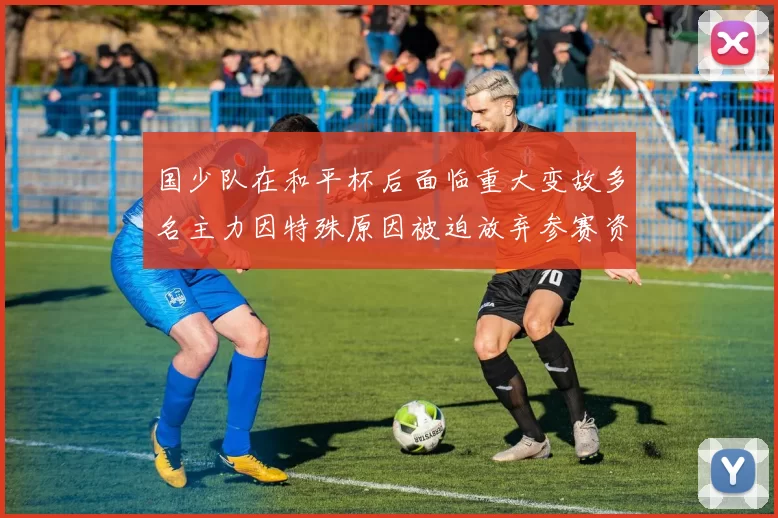 国少队在和平杯后面临重大变故多名主力因特殊原因被迫放弃参赛资格