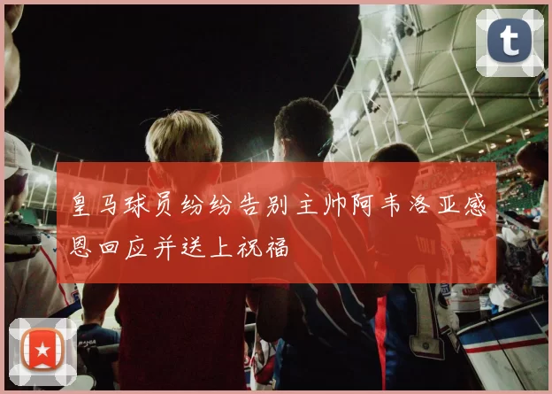 皇马球员纷纷告别主帅阿韦洛亚感恩回应并送上祝福