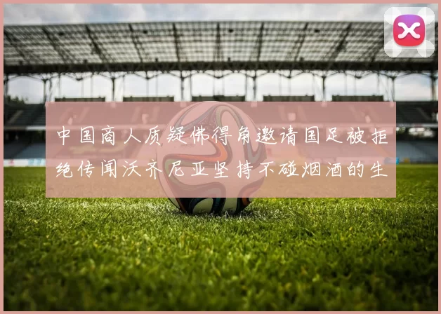 中国商人质疑佛得角邀请国足被拒绝传闻沃齐尼亚坚持不碰烟酒的生活方式