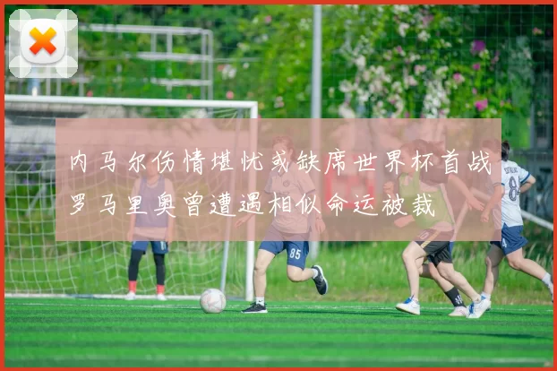 内马尔伤情堪忧或缺席世界杯首战罗马里奥曾遭遇相似命运被裁
